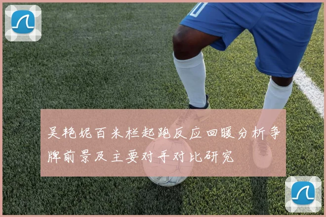 吴艳妮百米栏起跑反应回暖分析争牌前景及主要对手对比研究