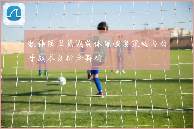 张伟丽卫冕战前体能恢复策略与对手战术分析全解析