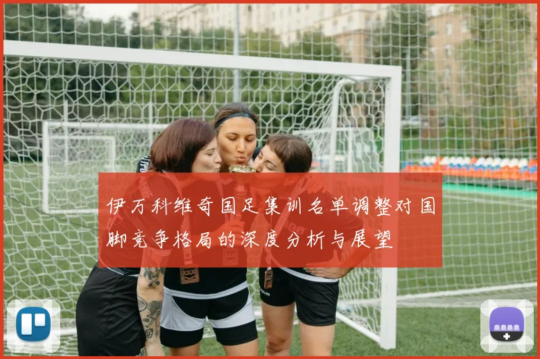 伊万科维奇国足集训名单调整对国脚竞争格局的深度分析与展望