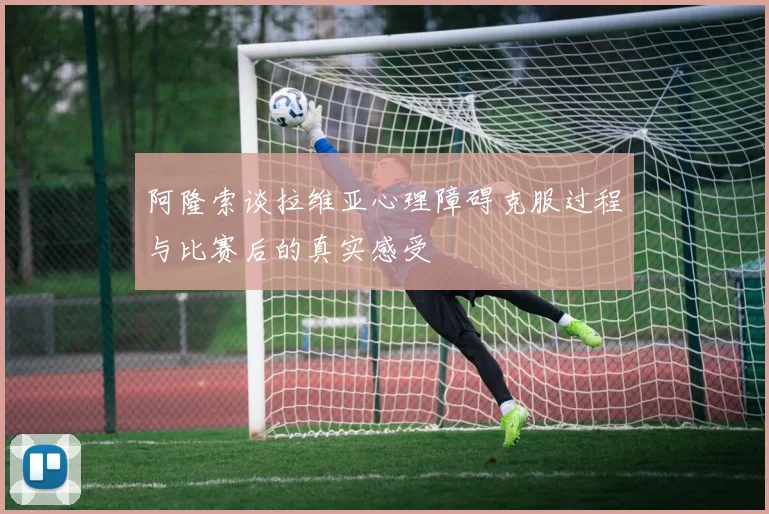 阿隆索谈拉维亚心理障碍克服过程与比赛后的真实感受