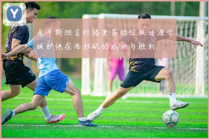 考辛斯坦言对格里芬的垃圾话源于嫉妒他在洛杉矶的成功与胜利