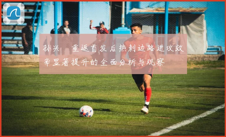 孙兴慜重返首发后热刺边路进攻效率显著提升的全面分析与观察