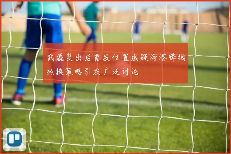 武磊复出后首发位置成疑海港锋线轮换策略引发广泛讨论
