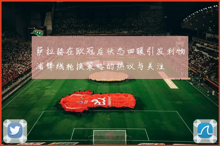 萨拉赫在欧冠后状态回暖引发利物浦锋线轮换策略的热议与关注