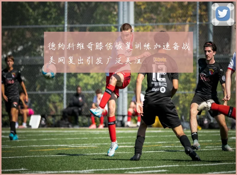 德约科维奇膝伤恢复训练加速备战美网复出引发广泛关注