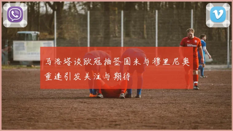马洛塔谈欧冠抽签国米与穆里尼奥重逢引发关注与期待