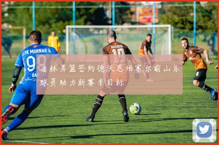 吉林男篮签约德沃恩珀塞尔前山东球员助力新赛季目标