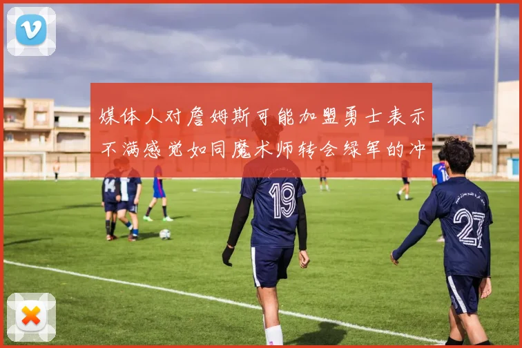 媒体人对詹姆斯可能加盟勇士表示不满感觉如同魔术师转会绿军的冲击