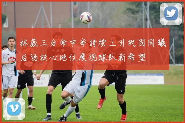 林葳三分命中率持续上升巩固同曦后场核心地位展现球队新希望
