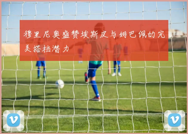 穆里尼奥盛赞埃斯皮与姆巴佩的完美搭档潜力