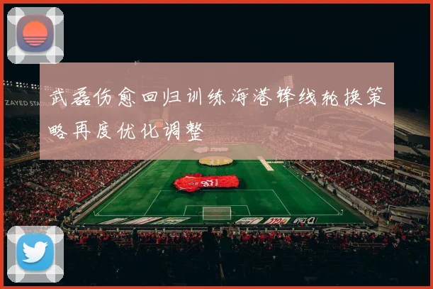 武磊伤愈回归训练海港锋线轮换策略再度优化调整