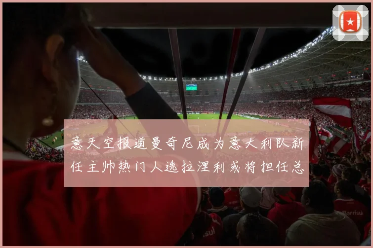 意天空报道曼奇尼成为意大利队新任主帅热门人选拉涅利或将担任总监职务
