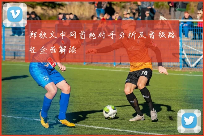 郑钦文中网首轮对手分析及晋级路径全面解读