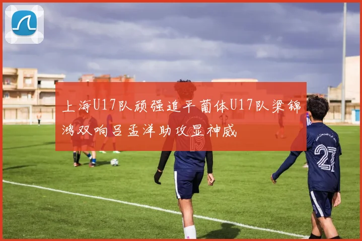 上海U17队顽强追平葡体U17队梁锦鸿双响吕孟洋助攻显神威