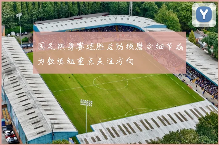 国足热身赛连胜后防线磨合细节成为教练组重点关注方向